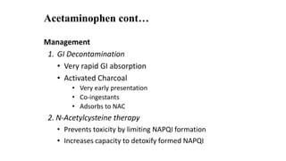 Acetaminophen cont…
Management
1. GI Decontamination
• Very rapid GI absorption
• Activated Charcoal
• Very early presentation
• Co-ingestants
• Adsorbs to NAC
2. N-Acetylcysteine therapy
• Prevents toxicity by limiting NAPQI formation
• Increases capacity to detoxify formed NAPQI
 