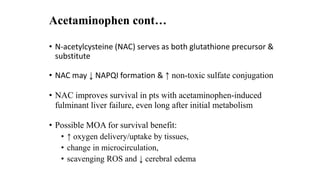 Acetaminophen cont…
• N-acetylcysteine (NAC) serves as both glutathione precursor &
substitute
• NAC may ↓ NAPQI formation & ↑ non-toxic sulfate conjugation
• NAC improves survival in pts with acetaminophen-induced
fulminant liver failure, even long after initial metabolism
• Possible MOA for survival benefit:
• ↑ oxygen delivery/uptake by tissues,
• change in microcirculation,
• scavenging ROS and ↓ cerebral edema
 