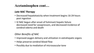 Acetaminophen cont…
Late NAC Therapy
• Decreased hepatotoxicity when treatment begins 16-24 hours
post ingestion
• IV NAC begun after onset of fulminant hepatic failure
decreased need for vasopressors, and decreased incidence of
cerebral edema and death
Other Benefits of NAC
• Improved oxygen delivery and utilization in extrahepatic organs
• Helps preserve cerebral blood flow
• Possibly due to mediation of microvascular tone
 