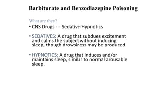 Barbiturate and Benzodiazepine Poisoning
What are they?
• CNS Drugs --- Sedative-Hypnotics
• SEDATIVES: A drug that subdues excitement
and calms the subject without inducing
sleep, though drowsiness may be produced.
• HYPNOTICS: A drug that induces and/or
maintains sleep, similar to normal arousable
sleep.
 