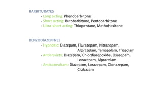 BARBITURATES
- Long acting: Phenobarbitone
- Short acting: Butobarbitone, Pentobarbitone
- Ultra-short acting: Thiopentane, Methohexitone
BENZODIAZEPINES
- Hypnotic: Diazepam, Flurazepam, Nitrazepam,
Alprazolam, Temazolam, Triazolam
- Antianxiety: Diazepam, Chlordiazepoxide, Oxasepam,
Lorazepam, Alprazolam
- Anticonvulsant: Diazepam, Lorazepam, Clonazepam,
Clobazam
 