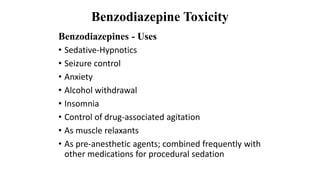 Benzodiazepine Toxicity
Benzodiazepines - Uses
• Sedative-Hypnotics
• Seizure control
• Anxiety
• Alcohol withdrawal
• Insomnia
• Control of drug-associated agitation
• As muscle relaxants
• As pre-anesthetic agents; combined frequently with
other medications for procedural sedation
 