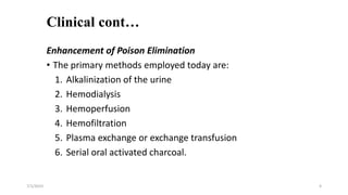 Clinical cont…
Enhancement of Poison Elimination
• The primary methods employed today are:
1. Alkalinization of the urine
2. Hemodialysis
3. Hemoperfusion
4. Hemofiltration
5. Plasma exchange or exchange transfusion
6. Serial oral activated charcoal.
7/1/2023 4
 