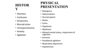 • Nystagmus
• Hallucinations
• Slurred speech
• Ataxia
• Coma
• Hypotonia
• Weakness
• Altered mental status, impairment of
cognition
• Amnesia
• Paradoxical agitation
• Respiratory depression
• Hypotension
• Dizziness
• Confusion
• Drowsiness
• Blurred vision
• Unresponsiveness
• Anxiety
• Agitation
HISTOR
Y
PHYSICAL
PRESENTATION
 