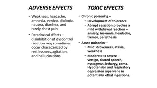 • Chronic poisoning –
• Development of tolerance
• Abrupt cessation provokes a
mild withdrawal reaction –
anxiety, insomnia, headache,
tremor, paresthesia
• Acute poisoning –
• Mild: drowsiness, ataxia,
weakness
• Moderate to severe –
vertigo, slurred speech,
nystagmus, lethargy, coma.
Hypotension and respiratory
depression supervene in
potentially lethal ingestions.
• Weakness, headache,
amnesia, vertigo, diplopia,
nausea, diarrhea, and
rarely chest pain
• Paradoxical effects –
disinhibition of dyscontrol
reaction may sometimes
occur characterized by
restlessness, agitation,
and hallucinations.
ADVERSE EFFECTS TOXIC EFFECTS
 