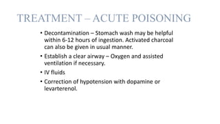 TREATMENT – ACUTE POISONING
• Decontamination – Stomach wash may be helpful
within 6-12 hours of ingestion. Activated charcoal
can also be given in usual manner.
• Establish a clear airway – Oxygen and assisted
ventilation if necessary.
• IV fluids
• Correction of hypotension with dopamine or
levarterenol.
 