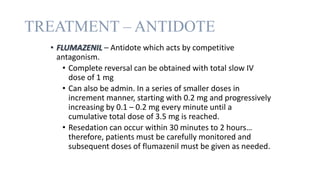 TREATMENT – ANTIDOTE
• FLUMAZENIL – Antidote which acts by competitive
antagonism.
• Complete reversal can be obtained with total slow IV
dose of 1 mg
• Can also be admin. In a series of smaller doses in
increment manner, starting with 0.2 mg and progressively
increasing by 0.1 – 0.2 mg every minute until a
cumulative total dose of 3.5 mg is reached.
• Resedation can occur within 30 minutes to 2 hours…
therefore, patients must be carefully monitored and
subsequent doses of flumazenil must be given as needed.
 