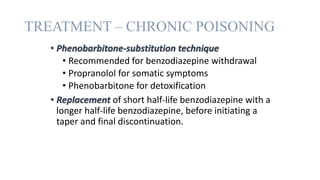 TREATMENT – CHRONIC POISONING
• Phenobarbitone-substitution technique
• Recommended for benzodiazepine withdrawal
• Propranolol for somatic symptoms
• Phenobarbitone for detoxification
• Replacement of short half-life benzodiazepine with a
longer half-life benzodiazepine, before initiating a
taper and final discontinuation.
 