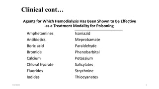 Clinical cont…
Agents for Which Hemodialysis Has Been Shown to Be Effective
as a Treatment Modality for Poisoning
7/1/2023 5
Amphetamines Isoniazid
Antibiotics Meprobamate
Boric acid Paraldehyde
Bromide Phenobarbital
Calcium Potassium
Chloral hydrate Salicylates
Fluorides Strychnine
Iodides Thiocyanates
 