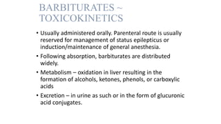 BARBITURATES ~
TOXICOKINETICS
• Usually administered orally. Parenteral route is usually
reserved for management of status epilepticus or
induction/maintenance of general anesthesia.
• Following absorption, barbiturates are distributed
widely.
• Metabolism – oxidation in liver resulting in the
formation of alcohols, ketones, phenols, or carboxylic
acids
• Excretion – in urine as such or in the form of glucuronic
acid conjugates.
 