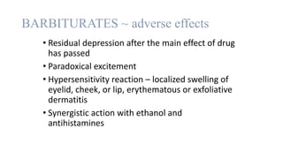 BARBITURATES ~ adverse effects
• Residual depression after the main effect of drug
has passed
• Paradoxical excitement
• Hypersensitivity reaction – localized swelling of
eyelid, cheek, or lip, erythematous or exfoliative
dermatitis
• Synergistic action with ethanol and
antihistamines
 
