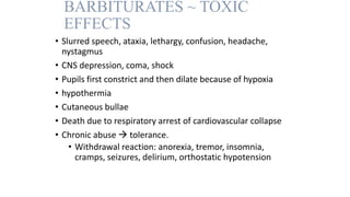 BARBITURATES ~ TOXIC
EFFECTS
• Slurred speech, ataxia, lethargy, confusion, headache,
nystagmus
• CNS depression, coma, shock
• Pupils first constrict and then dilate because of hypoxia
• hypothermia
• Cutaneous bullae
• Death due to respiratory arrest of cardiovascular collapse
• Chronic abuse  tolerance.
• Withdrawal reaction: anorexia, tremor, insomnia,
cramps, seizures, delirium, orthostatic hypotension
 