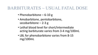 BARBITURATES ~ USUAL FATAL DOSE
• Phenobarbitone – 6-10 g
• Amobarbitone, pentobarbitone,
secobarbitone – 2-3 g
• Lethal blood level for short/intermediate
acting barbiturate varies from 3-4 mg/100mL
• LBL for phenobarbitone varies from 8-15
mg/100mL
 