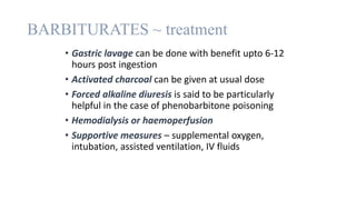 BARBITURATES ~ treatment
• Gastric lavage can be done with benefit upto 6-12
hours post ingestion
• Activated charcoal can be given at usual dose
• Forced alkaline diuresis is said to be particularly
helpful in the case of phenobarbitone poisoning
• Hemodialysis or haemoperfusion
• Supportive measures – supplemental oxygen,
intubation, assisted ventilation, IV fluids
 