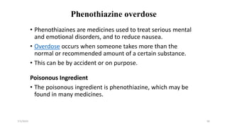 Phenothiazine overdose
• Phenothiazines are medicines used to treat serious mental
and emotional disorders, and to reduce nausea.
• Overdose occurs when someone takes more than the
normal or recommended amount of a certain substance.
• This can be by accident or on purpose.
Poisonous Ingredient
• The poisonous ingredient is phenothiazine, which may be
found in many medicines.
7/1/2023 56
 
