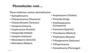 Phenotiazine cont…
These medicines contain phenothiazine:
• Acetophenazine
• Chlorpromazine (Thorazine)
• Chlorprothixene (Taractan)
• Clozapine (Clozaril)
• Fluphenazine (Prolixin)
• Haloperidol (Haldol)
• Loxapine (Loxitane)
• Mesoridazine (Serentil)
• Molindone (Moban)
7/1/2023 57
• Perphenazine (Trilafon)
• Pimozide (Orap)
• Prochlorperazine
(Compazine)
• Promazine (Sparine)
• Thioridazine (Mellaril)
• Thiothixene (Navane)
• Trifluoperazine (Stelazine)
• Triflupromazine
• Promethazine (Phenergan)
 