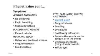 Phenotiazine cont…
EYES, EARS, NOSE, MOUTH,
AND THROAT
• Blurred vision
• Congested nose
• Drooling
• Dry mouth
• Swallowing difficulties
• Sores in the mouth, on the
tongue, or in the throat
• Vision color changes
(things look brownish)
• Yellow eyes
7/1/2023 58
Symptoms
AIRWAYS AND LUNGS
• No breathing
• Rapid breathing
• Shallow breathing
BLADDER AND KIDNEYS
• Cannot urinate
HEART AND BLOOD
• High or very low blood pressure
• Irregular heartbeat
• Rapid heartbeat
 
