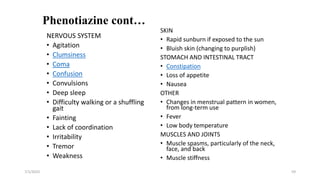 Phenotiazine cont…
SKIN
• Rapid sunburn if exposed to the sun
• Bluish skin (changing to purplish)
STOMACH AND INTESTINAL TRACT
• Constipation
• Loss of appetite
• Nausea
OTHER
• Changes in menstrual pattern in women,
from long-term use
• Fever
• Low body temperature
MUSCLES AND JOINTS
• Muscle spasms, particularly of the neck,
face, and back
• Muscle stiffness
7/1/2023 59
NERVOUS SYSTEM
• Agitation
• Clumsiness
• Coma
• Confusion
• Convulsions
• Deep sleep
• Difficulty walking or a shuffling
gait
• Fainting
• Lack of coordination
• Irritability
• Tremor
• Weakness
 