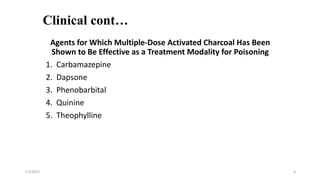Clinical cont…
Agents for Which Multiple-Dose Activated Charcoal Has Been
Shown to Be Effective as a Treatment Modality for Poisoning
1. Carbamazepine
2. Dapsone
3. Phenobarbital
4. Quinine
5. Theophylline
7/1/2023 6
 