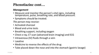 Phenotiazine cont…
Management
• Measure and monitor the person's vital signs, including
temperature, pulse, breathing rate, and blood pressure.
• Symptoms should be treated.
The person may receive:
• Activated charcoal
• Blood and urine tests
• Breathing support, including oxygen
• Chest x-ray, CT scan (advanced brain imaging) and ECG
• Intravenous (IV) fluids through a vein
• Laxative
• Medicine to reverse the effects of the drug
• Tube placed down the nose and into the stomach (gastric lavage)
7/1/2023 60
 