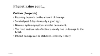 Phenotiazine cont…
Outlook (Prognosis)
• Recovery depends on the amount of damage.
• Survival past 2 days is usually a good sign.
• Nervous system symptoms may be permanent.
• The most serious side effects are usually due to damage to the
heart.
• If heart damage can be stabilized, recovery is likely.
7/1/2023 61
 