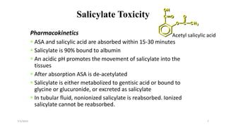 Salicylate Toxicity
Pharmacokinetics
 ASA and salicylic acid are absorbed within 15-30 minutes
 Salicylate is 90% bound to albumin
 An acidic pH promotes the movement of salicylate into the
tissues
 After absorption ASA is de-acetylated
 Salicylate is either metabolized to gentisic acid or bound to
glycine or glucuronide, or excreted as salicylate
 In tubular fluid, nonionized salicylate is reabsorbed. Ionized
salicylate cannot be reabsorbed.
7/1/2023 7
Acetyl salicylic acid
 