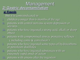 Management
2) Gastric decontamination
a) Emesis
But it is contraindicated in
i. children younger than 6 months of the age
ii. patients with central nervous system depression or
seizures
iii. patients who have ingested a strong acid, alkali or sharp
object
iv. patients with compromised airway protective reflexes
( including coma & convulsion )
i. patients who have ingested some types of hydrocarbons
or petroleum distillates
ii. patients who have ingested substances with an
extremely rapid onset of action
iii. patients with emesis after the ingestion
 
