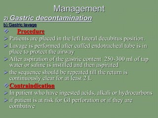 Management
2) Gastric decontamination
b) Gastric lavage
 Procedure
 Patients are placed in the left lateral decubitus position.
 Lavage is performed after cuffed endotracheal tube is in
place to protect the airway
 After aspiration of the gastric content 250-300 ml of tap
water or saline is instilled and then aspirated
 the sequence should be repeated till the return is
continuously clear for at least 2 L
Contraindication
 In patient who have ingested acids, alkali or hydrocarbons
 if patient is at risk for GI perforation or if they are
combative
 