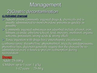 Management
2)Gastric decontamination
c) Activated charcoal
 Adsorb almost commonly ingested drugs & chemicals and is
usually administered to most Overdose patients as quickly as
possible
 Commonly ingested substances not adsorbed include ethanol, iron,
lithium, cyanide, ethylene Glycol, lead, mercury, methanol, organic
solvents, potassium, strong acids & strong alkali
 Toxic ingestion with drugs have enterohepatic circulations
(carbamazepine, theophylline, phenobarbitol, tricyclic antidepressants,
phenothiazines, digioxin) generally require that the charcoal be re-
administered every 6 hours to prevent reabsorption during
recirculation
Dosage
Adult: 25-100 g
Children: up to 1 year: 1 g/kg
1-12 years : 25-50 g
 