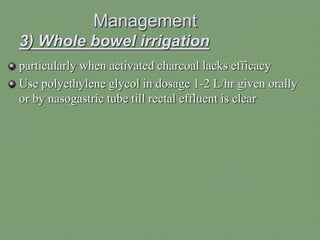 Management
3) Whole bowel irrigation
particularly when activated charcoal lacks efficacy
Use polyethylene glycol in dosage 1-2 L/hr given orally
or by nasogastric tube till rectal effluent is clear
 