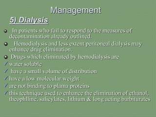 Management
5) Dialysis
In patients who fail to respond to the measures of
decontamination already outlined.
Hemodialysis and less extent peritoneal dialysis may
enhance drug elimination.
Drugs which eliminated by hemodialysis are
 water soluble
 have a small volume of distribution
 have a low molecular weight
 are not binding to plama proteins
 this technique used to enhance the elimination of ethanol,
theophlline, salicylates, lithium & long acting barbiturates
 