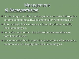 Management
6) Hemoperfusion
Is a technique in which anticoagulants are passed through a
column containing activated charcoal or resin particales.
This method clears substances from blood more rapidly
than hemodialysis.
but it does not correct the electrolyte abnormalities as
does hemodialysis
It is more effective in removing phenytoin, carbamazapine,
methotrexate & theophylline than hemodialysis .
 