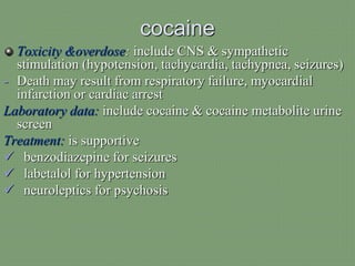 cocaine
Toxicity &overdose: include CNS & sympathetic
stimulation (hypotension, tachycardia, tachypnea, seizures)
- Death may result from respiratory failure, myocardial
infarction or cardiac arrest
Laboratory data: include cocaine & cocaine metabolite urine
screen
Treatment: is supportive
 benzodiazepine for seizures
 labetalol for hypertension
 neuroleptics for psychosis
 
