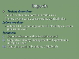Digoxin
Toxicity &overdose:
- include confusion, anorexia in mild cases.
- in more severe cases, cause cardiac dysrhythmias
Laboratory data:
- include ECG, serum digoxin level, electrolytes, serum
potassium level
Treatment:
i) Decontamination with activated charcoal
ii) Supportive therapy; management of hypokalemia,
intropic susport
iii) Digoxin-specific fab antidote ( Digibind)
 