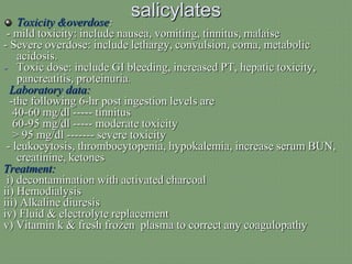 salicylatesToxicity &overdose:
- mild toxicity: include nausea, vomiting, tinnitus, malaise
- Severe overdose: include lethargy, convulsion, coma, metabolic
acidosis.
- Toxic dose: include GI bleeding, increased PT, hepatic toxicity,
pancreatitis, proteinuria.
Laboratory data:
-the following 6-hr post ingestion levels are
40-60 mg/dl ----- tinnitus
60-95 mg/dl ----- moderate toxicity
> 95 mg/dl ------- severe toxicity
- leukocytosis, thrombocytopenia, hypokalemia, increase serum BUN,
creatinine, ketones
Treatment:
i) decontamination with activated charcoal
ii) Hemodialysis
iii) Alkaline diuresis
iv) Fluid & electrolyte replacement
v) Vitamin k & fresh frozen plasma to correct any coagulopathy
 
