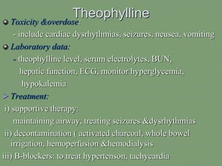 Theophylline
Toxicity &overdose:
- include cardiac dysrhythmias, seizures, neusea, vomiting
Laboratory data:
- theophylline level, serum electrolytes, BUN,
hepatic function, ECG, monitor hyperglycemia,
hypokalemia
 Treatment:
i) supportive therapy:
maintaining airway, treating seizures &dysrhythmias
ii) decontamination ( activated charcoal, whole bowel
irrigation, hemoperfusion &hemodialysis
iii) B-blockers: to treat hypertenson, tachycardia
 