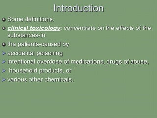Introduction
Some definitions:
clinical toxicology: concentrate on the effects of the
substances-in
the patients-caused by
 accidental poisoning
 intentional overdose of medications, drugs of abuse,
 household products, or
 various other chemicals.
 