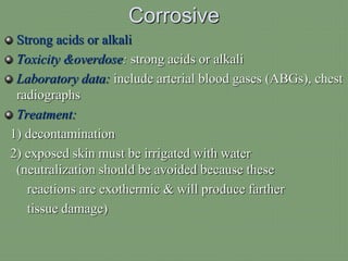 Corrosive
Strong acids or alkali
Toxicity &overdose: strong acids or alkali
Laboratory data: include arterial blood gases (ABGs), chest
radiographs
Treatment:
1) decontamination
2) exposed skin must be irrigated with water
(neutralization should be avoided because these
reactions are exothermic & will produce farther
tissue damage)
 
