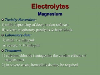Electrolytes
Magnesium
Toxicity &overdose:
i) mild: depressing of deep tendon reflexes
ii) severe: respiratory paralysis & heart block
Laboratory data:
i) mild: > 4 mEq/ml
ii) severe: > 10 mEq/ml
Treatment:
1) calcium chloride ( antagonize the cardiac effects of
magnesium)
2) in severe cases, hemodialysis may be required
 