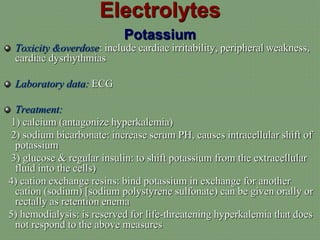 Electrolytes
Potassium
Toxicity &overdose: include cardiac irritability, peripheral weakness,
cardiac dysrhythmias
Laboratory data: ECG
Treatment:
1) calcium (antagonize hyperkalemia)
2) sodium bicarbonate: increase serum PH, causes intracellular shift of
potassium
3) glucose & regular insulin: to shift potassium from the extracellular
fluid into the cells)
4) cation exchange resins: bind potassium in exchange for another
cation (sodium) [sodium polystyrene sulfonate) can be given orally or
rectally as retention enema
5) hemodialysis: is reserved for life-threatening hyperkalemia that does
not respond to the above measures
 