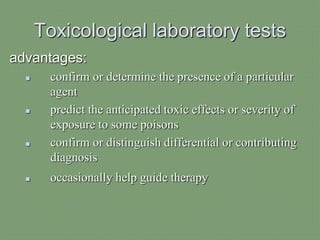 Toxicological laboratory tests
advantages:
 confirm or determine the presence of a particular
agent
 predict the anticipated toxic effects or severity of
exposure to some poisons
 confirm or distinguish differential or contributing
diagnosis
 occasionally help guide therapy
 