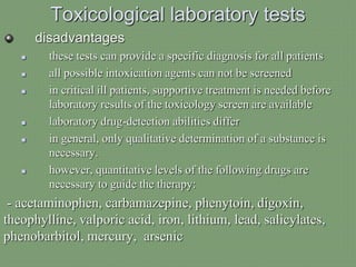 Toxicological laboratory tests
disadvantages
 these tests can provide a specific diagnosis for all patients
 all possible intoxication agents can not be screened
 in critical ill patients, supportive treatment is needed before
laboratory results of the toxicology screen are available
 laboratory drug-detection abilities differ
 in general, only qualitative determination of a substance is
necessary.
 however, quantitative levels of the following drugs are
necessary to guide the therapy:
- acetaminophen, carbamazepine, phenytoin, digoxin,
theophylline, valporic acid, iron, lithium, lead, salicylates,
phenobarbitol, mercury, arsenic
 