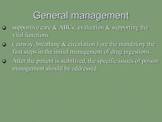 General management
supportive care & ABCs; evaluation & supporting the
vital functions
( airway, breathing & circulation ) are the mandatory the
first steps in the initial management of drug ingestions.
After the patient is stabilized, the specific issues of poison
management should be addressed.
 