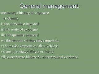 General management:
obtaining a history of exposure
a) identify
i) the substance ingested
ii) the route of exposure
iii) the quantity ingested
iv) the amount of time since ingestion
v) signs & symptoms of the overdose
vi) any associated illness or injury
vii) corroborate history & other physical evidence
 