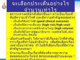 จะเลือกประเด็นอย่างไร
จำานวนเท่าไร
• สภาวะทางคลินิกที่เลือกขึ้นมา ควรเป็นเรื่องที่
ทีมมีความเข้าใจดี และมีความสำาคัญพอสมควร
– เป็นสิ่งที่ทีมทำาได้ดี (good clinical outcome)
– เป็นสิ่งที่มีความเสี่ยงสูง (high risk/high cost)
– เป็นประชากรทางคลินิกส่วนใหญ่ (high volume)
– เป็นสิ่งที่มีโอกาสพัฒนาอีกมาก : ผลลัพธ์ไม่ดี, ต้อง
ประสานกัน, ยืดเยื้อ
• เมื่อทำาเสร็จแล้ว ให้ถามว่ามีเรื่องอะไรที่สำาคัญ
กว่าเรื่องที่ทำาไปแล้วอีกบ้าง เพื่อคัดเลือกเรื่อง
เหล่านั้นมาทำาต่อ ถ้าไม่มีก็เลือกเรื่องที่มีความ
สำาคัญรองลงมา
• จำานวนเรื่องเป็นเรื่องที่ต้องพิจารณาความ
สมดุลของประโยชน์ (ครอบคลุมผู้ป่วยและมุม 11
 