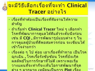 จะมีวิธีเลือกเรื่องที่จะทำา Clinical
Tracer อย่างไร
• เรื่องที่ทำาต้องเป็นเรื่องที่ทีมงานให้ความ
สำาคัญ
• ถ้าเริ่มทำา Clinical Tracer ใหม่ ๆ เลือกทำา
โรคที่พัฒนาการดูแลได้ดีแล้วระดับนึงก่อน
เช่น มี CQI , มีการพัฒนารูปแบบต่าง ๆ ใน
การดูแลผู้ป่วยที่ดีพอสมควรก่อน จะเขียนได้
เข้าใจง่ายกว่า
• เรื่องต่อ ๆ ไป ค่อย เอาเรื่องที่ท้าทาย เป็นโรค
ฉุกเฉิน , โรคเรื้อรังซับซ้อน โรคที่ยังเกิด
ผลลัพธ์ในการรักษาที่ไม่ดี เพราะพอเริ่ม
วางแผนที่จะทำาก็จะเห็นโอกาสพัฒนาที่จุด
 