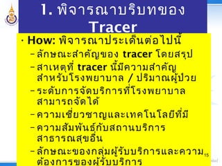 1. พิจารณาบริบทของ
Tracer
•How: พิจารณาประเด็นต่อไปนี้
– ลักษณะสำาคัญของ tracer โดยสรุป
– สาเหตุที่ tracer นี้มีความสำาคัญ
สำาหรับโรงพยาบาล / ปริมาณผู้ป่วย
– ระดับการจัดบริการที่โรงพยาบาล
สามารถจัดได้
– ความเชี่ยวชาญและเทคโนโลยีที่มี
– ความสัมพันธ์กับสถานบริการ
สาธารณสุขอื่น
– ลักษณะของกลุ่มผู้รับบริการและความ
ต้องการของผู้รับบริการ
15
 