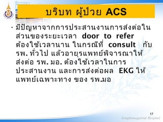 บริบท ผู้ป่วย ACS
• มีปัญหาจากการประสานงานการส่งต่อใน
ส่วนของระยะเวลา door to refer
ต้องใช้เวลานาน ในกรณีที่ consult กับ
รพ. ทั่วไป แล้วอายุรแพทย์พิจารณาให้
ส่งต่อ รพ. มอ. ต้องใช้เวลาในการ
ประสานงาน และการส่งต่อผล EKG ให้
แพทย์เฉพาะทาง ของ รพ.มอ
17
 