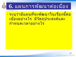 6. แผนการพัฒนาต่อเนื่อง
•ระบุว่ามีแผนที่จะพัฒนาในเรื่องนี้ต่อ
เนื่องอย่างไร มีวัตถุประสงค์และ
กำาหนดเวลาอย่างไร
27
 