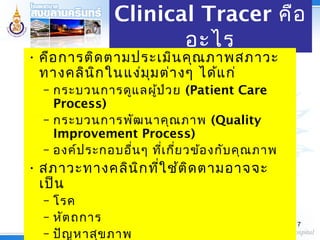 Clinical Tracer คือ
อะไร
• คือการติดตามประเมินคุณภาพสภาวะ
ทางคลินิกในแง่มุมต่างๆ ได้แก่
– กระบวนการดูแลผู้ป่วย (Patient Care
Process)
– กระบวนการพัฒนาคุณภาพ (Quality
Improvement Process)
– องค์ประกอบอื่นๆ ที่เกี่ยวข้องกับคุณภาพ
• สภาวะทางคลินิกที่ใช้ติดตามอาจจะ
เป็น
– โรค
– หัตถการ
– ปัญหาสุขภาพ
7
 